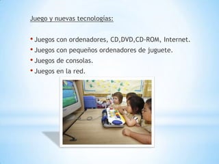 Juego y nuevas tecnologías:


• Juegos con ordenadores, CD,DVD,CD-ROM, Internet.
• Juegos con pequeños ordenadores de juguete.
• Juegos de consolas.
• Juegos en la red.
 