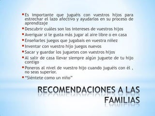  Es  importante que juguéis con vuestros hijos para
  estrechar el lazo afectivo y ayudarlos en su proceso de
  aprendizaje
 Descubrir cuáles son los intereses de vuestros hijos
 Averiguar si le gusta más jugar al aire libre o en casa
 Enseñarles juegos que jugabais en vuestra niñez
 Inventar con vuestro hijo juegos nuevos
 Sacar y guardar los juguetes con vuestros hijos
 Al salir de casa llevar siempre algún juguete de tu hijo
  contigo
 Poneros al nivel de vuestro hijo cuando juguéis con él ,
  no seas superior.
 “Siéntete como un niño”
 