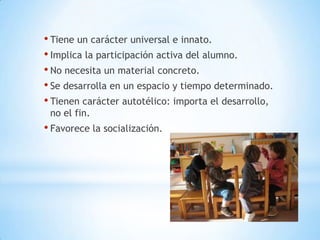 • Tiene un carácter universal e innato.
• Implica la participación activa del alumno.
• No necesita un material concreto.
• Se desarrolla en un espacio y tiempo determinado.
• Tienen carácter autotélico: importa el desarrollo,
 no el fin.
• Favorece la socialización.
 
