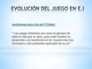 Analicemos esta cita de F.Fröbel.


“ Los juegos infantiles son como el germen de
toda la vida que se abre, pues todo hombre se
desarrolla y se manifiesta en él; muestra las más
hermosas y más profundas aptitudes de su ser”
 