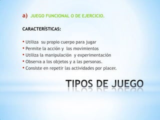 a)   JUEGO FUNCIONAL O DE EJERCICIO.

CARACTERÍSTICAS:

• Utiliza su propio cuerpo para jugar
• Permite la acción y los movimientos
• Utiliza la manipulación y experimentación
• Observa a los objetos y a las personas.
• Consiste en repetir las actividades por placer.
 