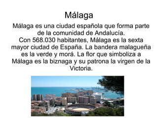 Málaga
Málaga es una ciudad española que forma parte
         de la comunidad de Andalucía.
  Con 568.030 habitantes, Málaga es la sexta
mayor ciudad de España. La bandera malagueña
   es la verde y morá. La flor que simboliza a
Málaga es la biznaga y su patrona la virgen de la
                    Victoria.
 