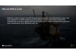 Page
4
Why use RAM as a tool
• RAM has a direct impact on profit through lost production and maintenance costs. The
main objectives of RAM analysis are to increase system productivity, increase the
overall profit, as well as reduce the total life cycle cost — which includes lost production
cost, maintenance cost, operating cost, etc.
 