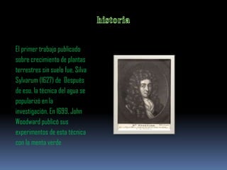 El primer trabajo publicado
sobre crecimiento de plantas
terrestres sin suelo fue, Silva
Sylvarum (1627) de Después
de eso, la técnica del agua se
popularizó en la
investigación. En 1699, John
Woodward publicó sus
experimentos de esta técnica
con la menta verde
 