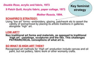 <ul><li>SCHAPIRO’S STRATEGY: </li></ul><ul><li>Using “low art” forms –embroidery, glazing, patchwork etc to assert the val...