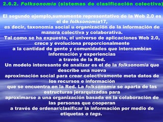 2.6.2.  Folksonomía  (sistemas de clasificación colectiva). El segundo ejemplo,sumamente representativo de la Web 2.0 es el de  folksonomía 17 , es decir, taxonomía social u organización de la información de manera colectiva y colaborativa. Tal como se ha expuesto, el universo de aplicaciones Web 2.0, crece y evoluciona proporcionalmente a la cantidad de gente y comunidades que intercambian información y experiencias a través de la Red. Un modelo interesante de analizar es el de la  folksonomía  que describe una nueva aproximación social para crear colectivamente meta datos de los recursos e información que se encuentra en la Red. La  folksonomía  se aparta de las estructuras jerarquizadas para aproximarse a una organización basada en la colaboración de las personas que cooperan a través de ordenar/clasificar la información por medio de etiquetas  o tags .   
