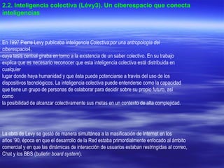 En 1997 Pierre Levy publicaba  Inteligencia Colectiva:por una antropología del ciberespacio 4, cuya tesis central giraba en torno a la existencia de un saber colectivo. En su trabajo explica que es necesario reconocer que esta inteligencia colectiva está distribuida en cualquier lugar donde haya humanidad y que ésta puede potenciarse a través del uso de los dispositivos tecnológicos. La inteligencia colectiva puede entenderse como la capacidad que tiene un grupo de personas de colaborar para decidir sobre su propio futuro, así como la posibilidad de alcanzar colectivamente sus metas en un contexto de alta complejidad. La obra de Levy se gestó de manera simultánea a la masificación de Internet en los años ’90, época en que el desarrollo de la Red estaba primordialmente enfocado al ámbito comercial y en que las dinámicas de interacción de usuarios estaban restringidas al correo, Chat y los BBS ( bulletin board system ).   2.2. Inteligencia colectiva (Lévy3). Un ciberespacio que conecta inteligencias . 