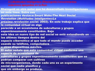 2.3.Multitudes Inteligentes (Rheingold).Conocimientos colectivos apoyados en la Red. Rheingold es otro autor que ha desarrollado investigaciones en esta línea. Entre sus publicaciones destaca: Smart Mobs:The Next Social Revolution  ( Multitudes Inteligentes:La próxima revolución social.  2002). En este trabajo explica que la comunidad virtual es algo parecido a un ecosistema de subculturas y grupos espontáneamente constituidos. Bajo esta idea un nuevo tipo de red social se está extendiendo en los últimos tiempos dentro del espacio cibernético al que todo el mundo puede acceder usando su teléfono, computadora u otros dispositivos móviles. El autor señala que esta comunidad virtual conforma una especie de ecosistema de subculturas y grupos espontáneamente constituidos que se podrían comparar con cultivos de microorganismos, donde cada uno es un experimento social que nadie planificó y que sin embargo se produce. 