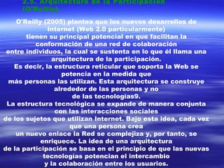 2.5. Arquitectura de la Participación (O’Reilly). O'Reilly (2005) plantea que los nuevos desarrollos de Internet (Web 2.0 particularmente) tienen su principal potencial en que facilitan la conformación de una red de colaboración entre individuos, la cual se sustenta en lo que él llama una arquitectura de la participación. Es decir, la estructura reticular que soporta la Web se potencia en la medida que más personas las utilizan. Esta arquitectura se construye alrededor de las personas y no de las tecnologías9. La estructura tecnológica se expande de manera conjunta con las interacciones sociales de los sujetos que utilizan Internet. Bajo esta idea, cada vez que una persona crea un nuevo enlace la Red se complejiza y, por tanto, se enriquece. La idea de una arquitectura de la participación se basa en el principio de que las nuevas tecnologías potencian el intercambio y la colaboración entre los usuarios. 