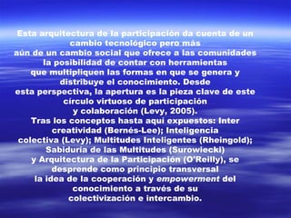 Esta arquitectura de la participación da cuenta de un cambio tecnológico pero más aún de un cambio social que ofrece a las comunidades la posibilidad de contar con herramientas que multipliquen las formas en que se genera y distribuye el conocimiento. Desde esta perspectiva, la apertura es la pieza clave de este círculo virtuoso de participación y colaboración (Levy, 2005). Tras los conceptos hasta aquí expuestos: Inter creatividad (Bernés-Lee); Inteligencia colectiva (Levy); Multitudes Inteligentes (Rheingold); Sabiduría de las Multitudes (Surowiecki) y Arquitectura de la Participación (O'Reilly), se desprende como principio transversal la idea de la cooperación y  empowerment  del conocimiento a través de su colectivización e intercambio. 