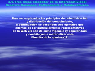 2.6.Tres ideas alrededor de la intercreatividad: Creative Commons,  Folksonomía  y  Colaboratorio s. Una vez explicados los principios de colectivización y distribución del conocimiento, a continuación se describen tres ejemplos que además de ser particularmente representativos de la Web 2.0 son de suma vigencia (y popularidad) y contribuyen a materializar esta filosofía de la apertura12 . 