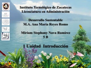 Instituto Tecnológico de Zacatecas
Licenciatura en Administración
Desarrollo Sustentable
M.A. Ana María Reyes Romo
Miriam Stephany Nava Ramírez
5 B
1 Unidad Introducción
 
