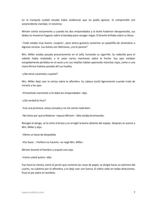 en  la  tranquila  ciudad  nevada  había  evidencias  que  no  podía  ignorar,  lo  comprendió  con 
sorprendente claridad, ni resistirse. 
Miriam  comía  vorazmente  y  cuando  los  dos  emparedados  y  la leche  hubieron  desaparecido,  sus 
dedos se movieron fugaces sobre la bandeja para recoger migas. El broche brillaba sobre su blusa. 
–Todo  estaba  muy  bueno  –suspiró–,  pero  ahora  gustaría  comerme  un  pastelillo  de  almendras  o 
algunas cerezas. Los dulces son deliciosos, ¿no le parece? 
Mrs.  Miller  estaba  posada  precariamente  en  el  sofá,  fumando  su  cigarrillo.  Su  redecilla  para  el 
cabello  había  resbalado,  y  le  caían  varios  mechones  sobre  la  frente.  Sus  ojos  estaban 
estúpidamente perdidos en el vacío y en sus mejillas habían aparecido manchas rojas, como si una 
mano férrea hubiese posado allí sus huellas. 
–¿No tiene caramelos o pastel? 
Mrs.  Miller  dejó  caer  la  ceniza  sobre  la  alfombra.  Su  cabeza  osciló  ligeramente  cuando  trató  de 
mirarla a los ojos. 
–Prometiste marcharte si te daba los emparedados –dijo. 
–¿De verdad lo hice? 
–Fue una promesa, estoy cansada y no me siento nada bien. 
–No tiene por qué enfadarse –repuso Miriam–. Sólo estaba bromeando. 
Recogió el abrigo, se lo echó al brazo y se arregló la boina delante del espejo. Después se acercó a 
Mrs. Miller y dijo: 
–Déme un beso de despedida. 
–Por favor... Prefiero no hacerlo –se negó Mrs. Miller. 
Miriam levantó el hombro y arqueó una ceja. 
–Como usted quiera –dijo. 
Fue hacia la mesita, tomó el jarrón que contenía las rosas de papel, se dirigió hacia un extremo del 
cuarto, no cubierto por la alfombra, y lo dejó caer con fuerza. El vidrio saltó en todas direcciones. 
Puso el pie sobre el ramillete. 

www.ecdotica.com 

7

 