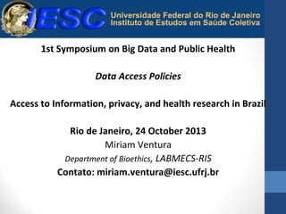 1st Symposium on Big Data and Public Health
Data Access Policies
Access to Information, privacy, and health research in Brazil
Rio de Janeiro, 24 October 2013
Miriam Ventura
Department of Bioethics, LABMECS-RIS
Contato: miriam.ventura@iesc.ufrj.br

 