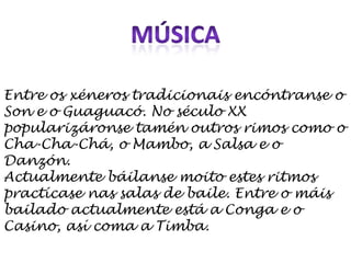 MÚSICAEntre os xéneros tradicionais encóntranse o Son e o Guaguacó. No século XX popularizáronse tamén outros rimos como o Cha-Cha-Chá, o Mambo, a Salsa e o Danzón.Actualmente báilanse moito estes ritmos practícase nas salas de baile. Entre o máis bailado actualmente está a Conga e o Casino, así coma a Timba.
