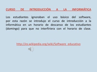 CURSO     DE     INTRODUCCIÓN        A    LA    INFORMÁTICA

Los estudiantes ignoraban el uso básico del software,
por esta razón se introdujo el curso de introducción a la
informática en un horario de descanso de los estudiantes
(domingo) para que no interfiriera con el horario de clase.



        http://es.wikipedia.org/wiki/Software_educativo
 