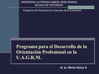 Programa para el Desarrollo de la Orientación Profesional en la U.A.G.R.M. M. Sc.  Mirian Borja S . UNIVERSIDAD AUTONOMA GABRIEL RENE MORENO ESCUALE DE POSTGRADO Programa de Doctorado en Ciencias de la Educación 