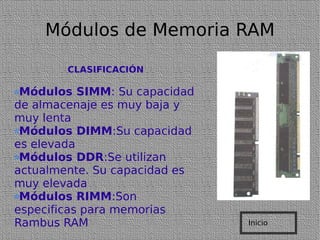 Módulos de Memoria RAM CLASIFICACIÓN Módulos SIMM : Su capacidad de almacenaje es muy baja y muy lenta Módulos DIMM :Su capacidad es elevada Módulos DDR :Se utilizan actualmente. Su capacidad es muy elevada Módulos RIMM :Son especificas para memorias Rambus RAM Inicio 