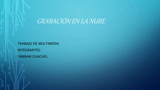 GRABACIÓN EN LA NUBE
TRABAJO DE MULTIMEDIA
INTEGRANTES:
*MIRIAM GUACHO.
 