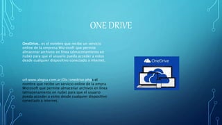ONE DRIVE
OneDrive.. es el nombre que recibe un servicio
online de la empresa Microsoft que permite
almacenar archivos en línea (almacenamiento en
nube) para que el usuario pueda acceder a estos
desde cualquier dispositivo conectado a internet.
url:www.alegsa.com.ar/Dic/onedrive.phps el
nombre que recibe un servicio online de la empra
Microsoft que permite almacenar archivos en línea
(almacenamiento en nube) para que el usuario
pueda acceder a estos desde cualquier dispositivo
conectado a internet.
 