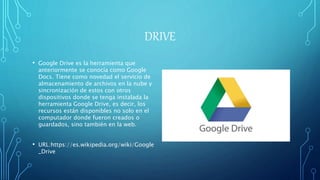 DRIVE
• Google Drive es la herramienta que
anteriormente se conocía como Google
Docs. Tiene como novedad el servicio de
almacenamiento de archivos en la nube y
sincronización de estos con otros
dispositivos donde se tenga instalada la
herramienta Google Drive, es decir, los
recursos están disponibles no solo en el
computador donde fueron creados o
guardados, sino también en la web.
• URL:https://es.wikipedia.org/wiki/Google
_Drive
 