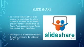 SLIDE SHARE
• es un sitio web que ofrece a los
usuarios la posibilidad de subir y
compartir en público o en privado
presentaciones de diapositivas en
Power Point, documentos de Word,
Open Office, PDF, Portafolios.
• URL:https://es.slideshare.net/Valee
Deyaniraa/definicin-de-slideshare-
10367162
 