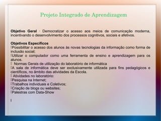 Projeto Integrado de Aprendizagem
Objetivo Geral · Democratizar o acesso aos meios de comunicação moderna,
incentivando o desenvolvimento dos processos cognitivos, sociais e afetivos.
Objetivos Específicos
Possibilitar o acesso dos alunos às novas tecnologias da informação como forma de
inclusão social;
Utilizar o computador como uma ferramenta de ensino e aprendizagem para os
alunos.
 Normas Gerais de utilização do laboratório de informática
A sala de informática deve ser exclusivamente utilizada para fins pedagógicos e
científicos, no âmbito das atividades da Escola.
 Atividades no laboratório:
Pesquisa na Internet;
Trabalhos individuais e Coletivos;
Criação de blogs ou websites;
Palestras com Data-Show
l

 