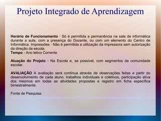 Projeto Integrado de Aprendizagem
Horário de Funcionamento · Só é permitida a permanência na sala de informática
durante a aula, com a presença do Docente, ou com um elemento do Centro de
Informática. Impressões · Não é permitida a utilização da impressora sem autorização
da direção da escola.
Tempo - Ano letivo Corrente
Atuação do Projeto - Na Escola e, se possível, com segmentos da comunidade
escolar.
AVALIAÇÃO A avaliação será contínua através de observações feitas a partir do
desenvolvimento de cada aluno, trabalhos individuais e coletivos, participação ativa
dos mesmos em todas as atividades propostas e registro em ficha específica
bimestralmente.
Fonte de Pesquisa:
http://www.atividadesparacolorir.com.br/2010/11/modelo-de-projeto-de-laboratorio-de.html

 