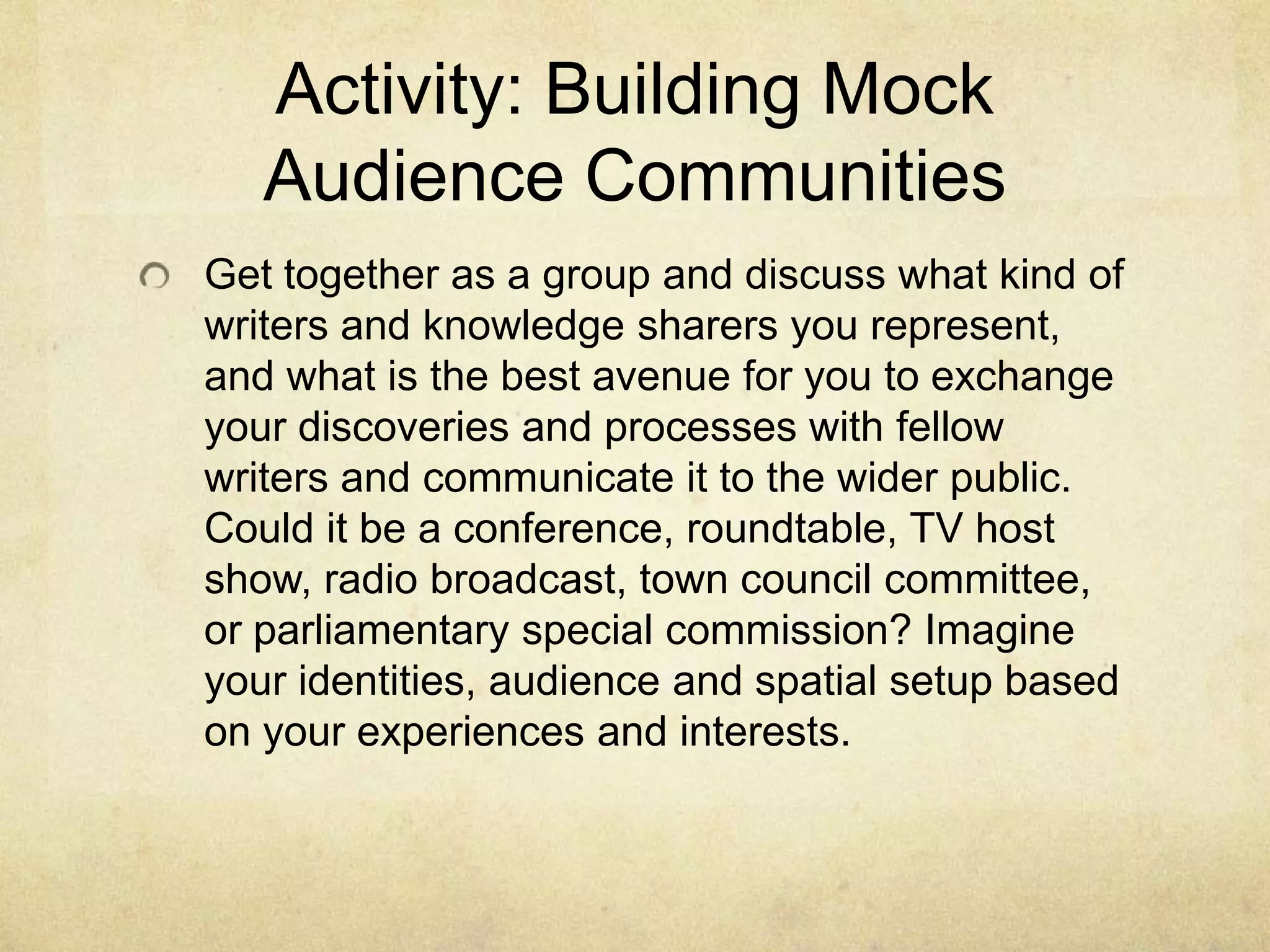 Activity: Building Mock
Audience Communities
Get together as a group and discuss what kind of
writers and knowledge sharers you represent,
and what is the best avenue for you to exchange
your discoveries and processes with fellow
writers and communicate it to the wider public.
Could it be a conference, roundtable, TV host
show, radio broadcast, town council committee,
or parliamentary special commission? Imagine
your identities, audience and spatial setup based
on your experiences and interests.
 