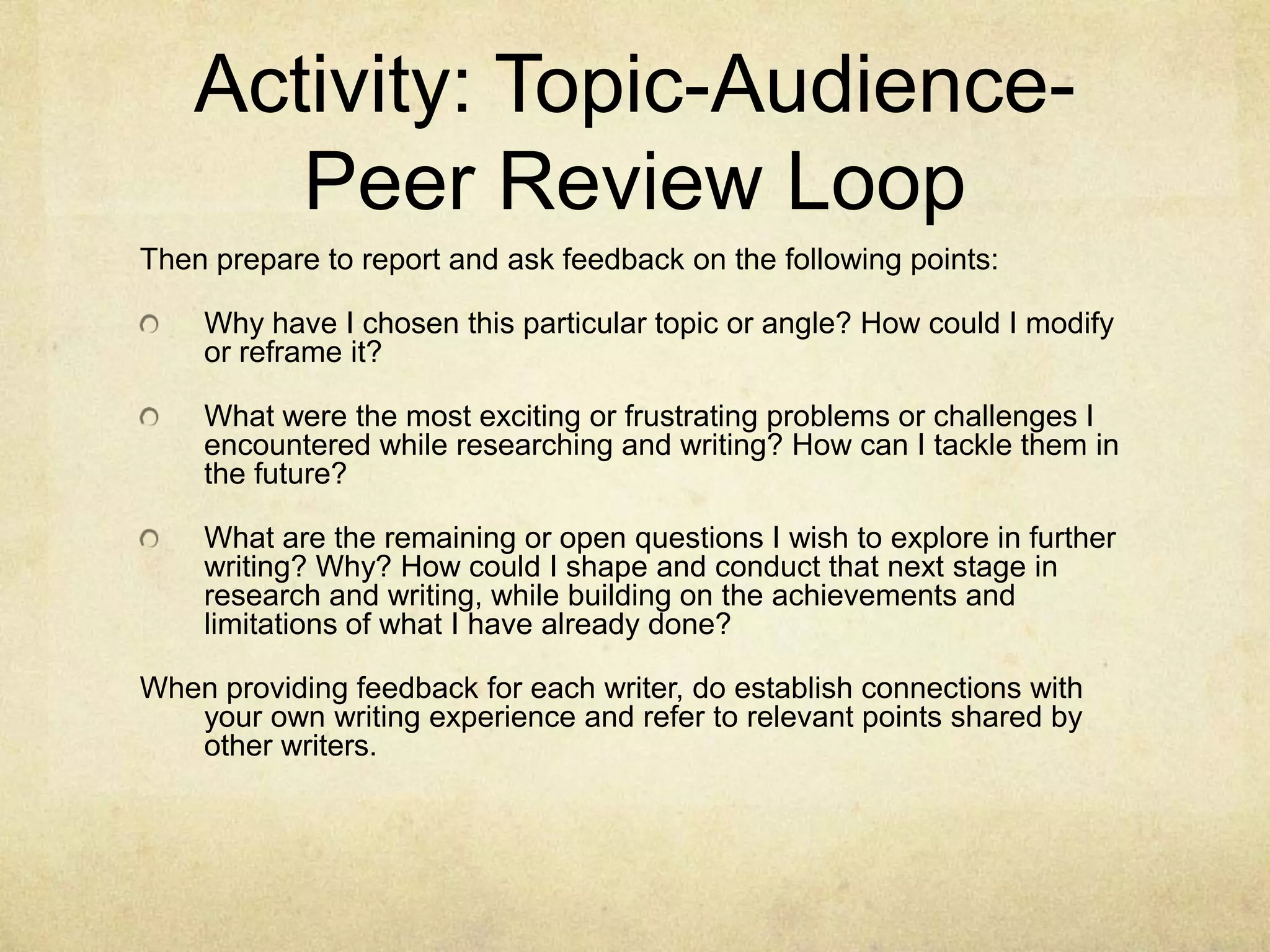 Activity: Topic-Audience-
Peer Review Loop
Then prepare to report and ask feedback on the following points:
Why have I chosen this particular topic or angle? How could I modify
or reframe it?
What were the most exciting or frustrating problems or challenges I
encountered while researching and writing? How can I tackle them in
the future?
What are the remaining or open questions I wish to explore in further
writing? Why? How could I shape and conduct that next stage in
research and writing, while building on the achievements and
limitations of what I have already done?
When providing feedback for each writer, do establish connections with
your own writing experience and refer to relevant points shared by
other writers.
 