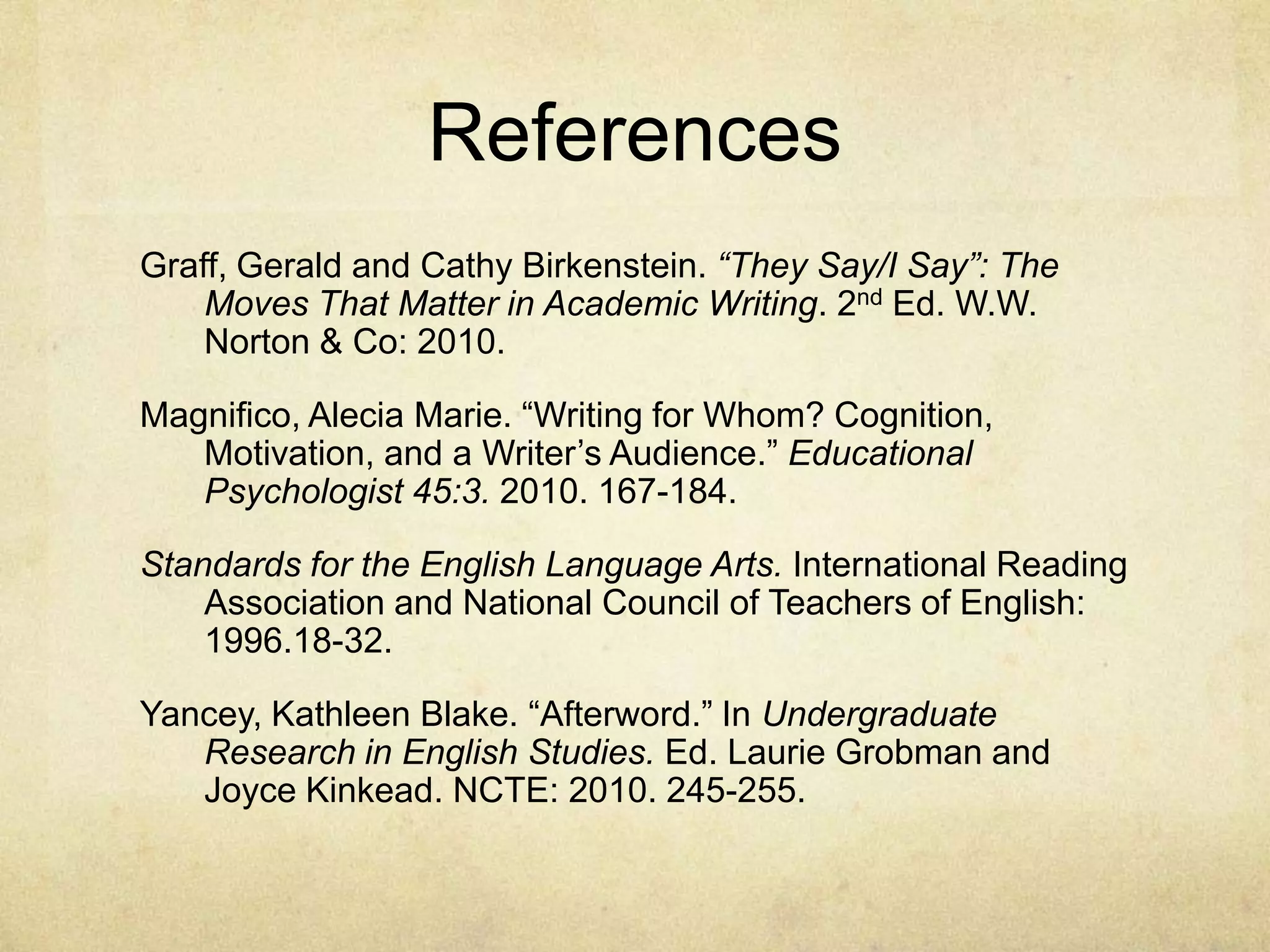 References
Graff, Gerald and Cathy Birkenstein. “They Say/I Say”: The
Moves That Matter in Academic Writing. 2nd Ed. W.W.
Norton & Co: 2010.
Magnifico, Alecia Marie. “Writing for Whom? Cognition,
Motivation, and a Writer’s Audience.” Educational
Psychologist 45:3. 2010. 167-184.
Standards for the English Language Arts. International Reading
Association and National Council of Teachers of English:
1996.18-32.
Yancey, Kathleen Blake. “Afterword.” In Undergraduate
Research in English Studies. Ed. Laurie Grobman and
Joyce Kinkead. NCTE: 2010. 245-255.
 