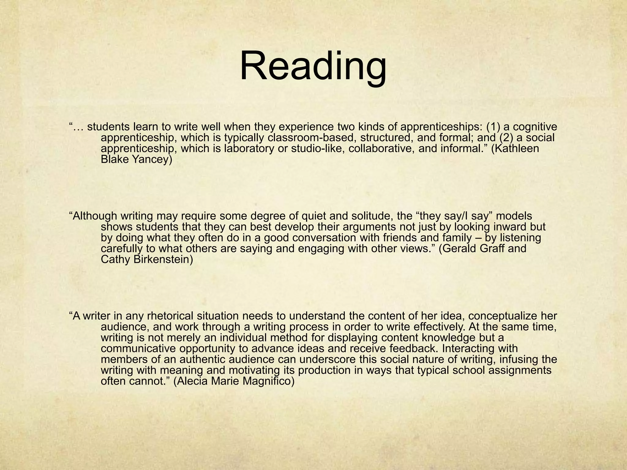Reading
“… students learn to write well when they experience two kinds of apprenticeships: (1) a cognitive
apprenticeship, which is typically classroom-based, structured, and formal; and (2) a social
apprenticeship, which is laboratory or studio-like, collaborative, and informal.” (Kathleen
Blake Yancey)
“Although writing may require some degree of quiet and solitude, the “they say/I say” models
shows students that they can best develop their arguments not just by looking inward but
by doing what they often do in a good conversation with friends and family – by listening
carefully to what others are saying and engaging with other views.” (Gerald Graff and
Cathy Birkenstein)
“A writer in any rhetorical situation needs to understand the content of her idea, conceptualize her
audience, and work through a writing process in order to write effectively. At the same time,
writing is not merely an individual method for displaying content knowledge but a
communicative opportunity to advance ideas and receive feedback. Interacting with
members of an authentic audience can underscore this social nature of writing, infusing the
writing with meaning and motivating its production in ways that typical school assignments
often cannot.” (Alecia Marie Magnifico)
 
