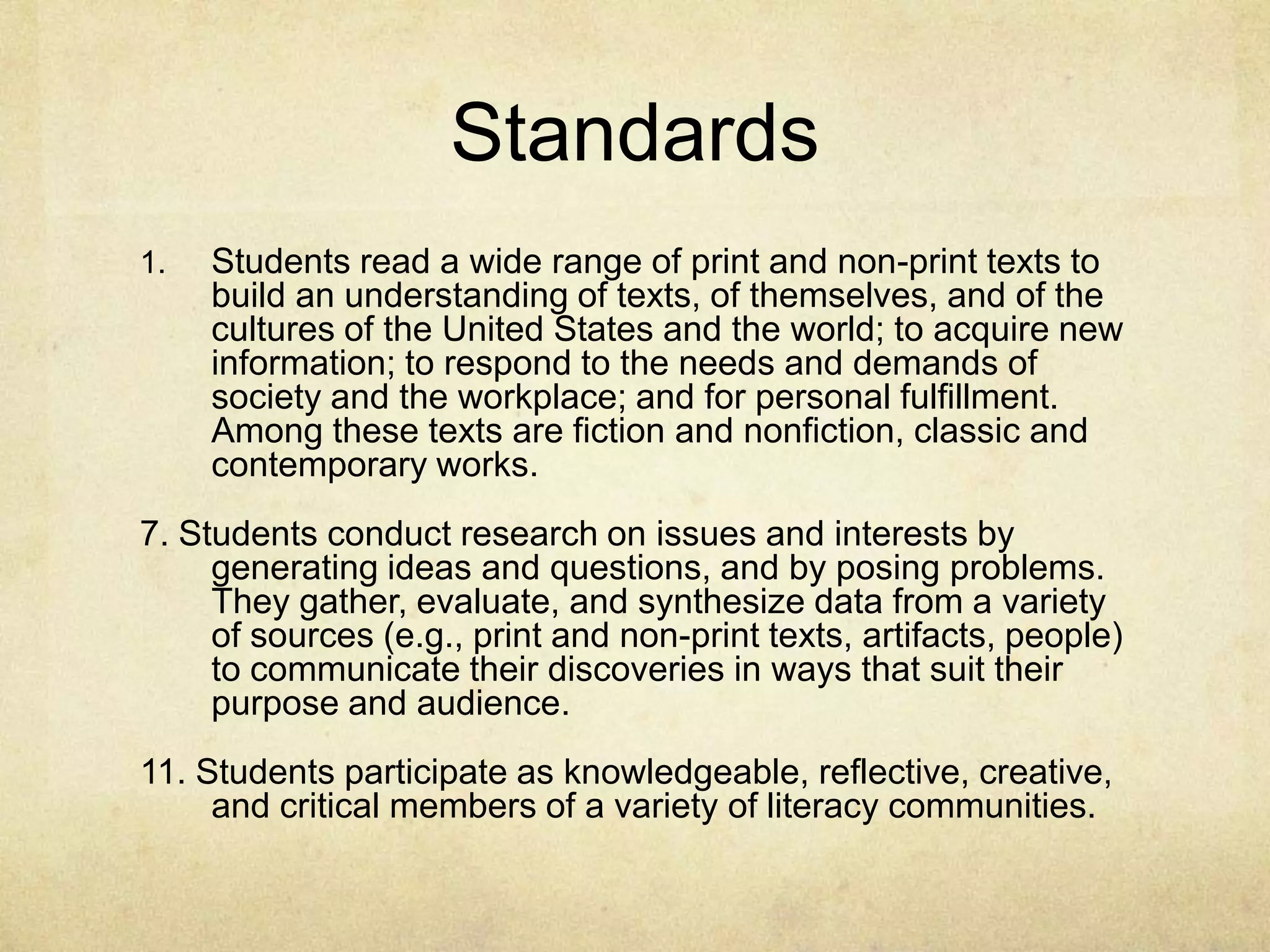 Standards
1. Students read a wide range of print and non-print texts to
build an understanding of texts, of themselves, and of the
cultures of the United States and the world; to acquire new
information; to respond to the needs and demands of
society and the workplace; and for personal fulfillment.
Among these texts are fiction and nonfiction, classic and
contemporary works.
7. Students conduct research on issues and interests by
generating ideas and questions, and by posing problems.
They gather, evaluate, and synthesize data from a variety
of sources (e.g., print and non-print texts, artifacts, people)
to communicate their discoveries in ways that suit their
purpose and audience.
11. Students participate as knowledgeable, reflective, creative,
and critical members of a variety of literacy communities.
 
