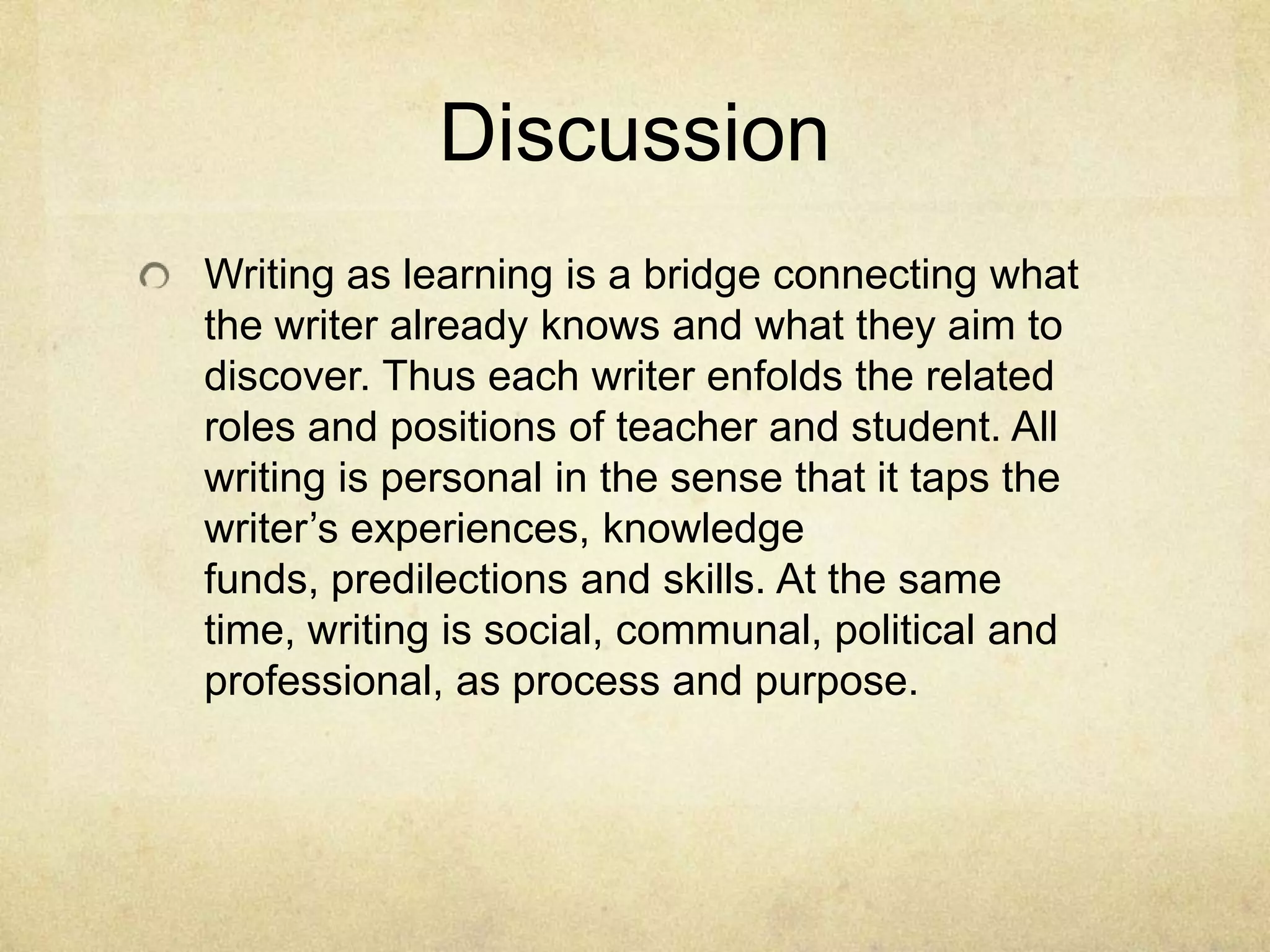 Discussion
Writing as learning is a bridge connecting what
the writer already knows and what they aim to
discover. Thus each writer enfolds the related
roles and positions of teacher and student. All
writing is personal in the sense that it taps the
writer’s experiences, knowledge
funds, predilections and skills. At the same
time, writing is social, communal, political and
professional, as process and purpose.
 