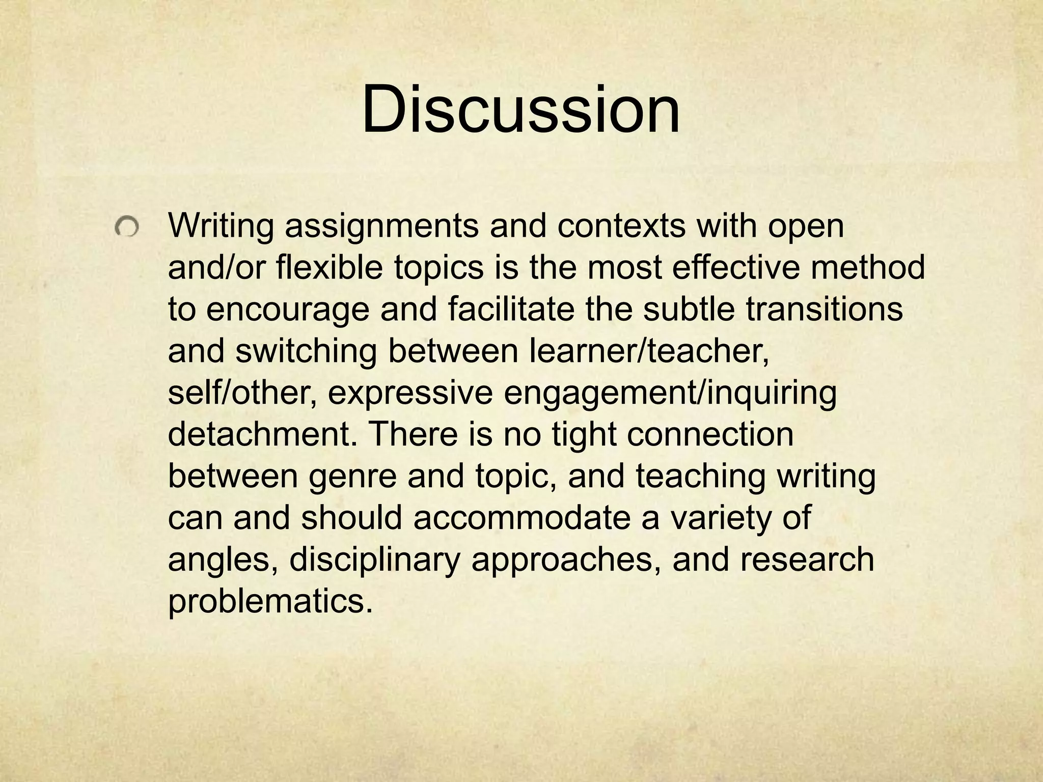Discussion
Writing assignments and contexts with open
and/or flexible topics is the most effective method
to encourage and facilitate the subtle transitions
and switching between learner/teacher,
self/other, expressive engagement/inquiring
detachment. There is no tight connection
between genre and topic, and teaching writing
can and should accommodate a variety of
angles, disciplinary approaches, and research
problematics.
 