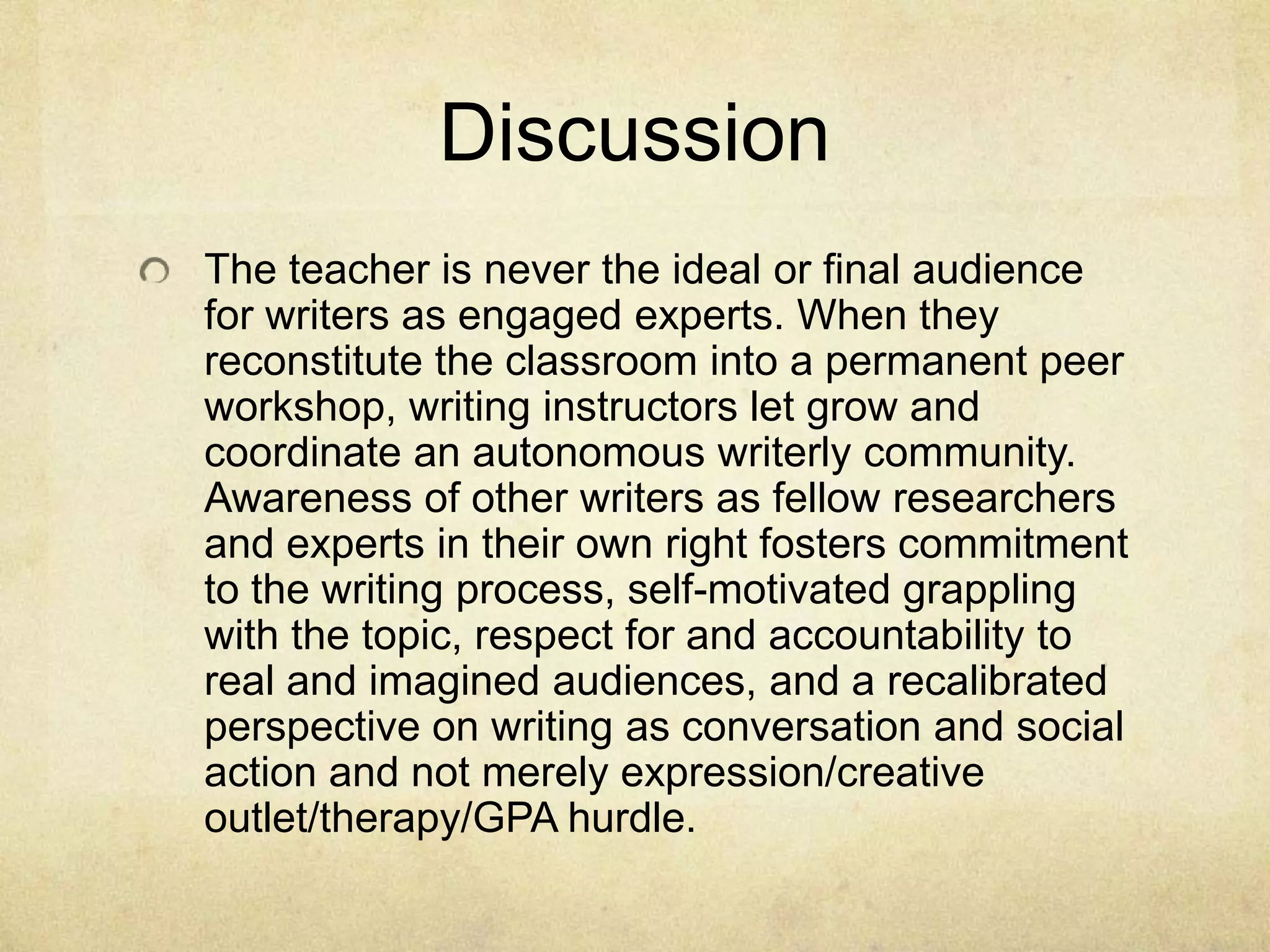 Discussion
The teacher is never the ideal or final audience
for writers as engaged experts. When they
reconstitute the classroom into a permanent peer
workshop, writing instructors let grow and
coordinate an autonomous writerly community.
Awareness of other writers as fellow researchers
and experts in their own right fosters commitment
to the writing process, self-motivated grappling
with the topic, respect for and accountability to
real and imagined audiences, and a recalibrated
perspective on writing as conversation and social
action and not merely expression/creative
outlet/therapy/GPA hurdle.
 