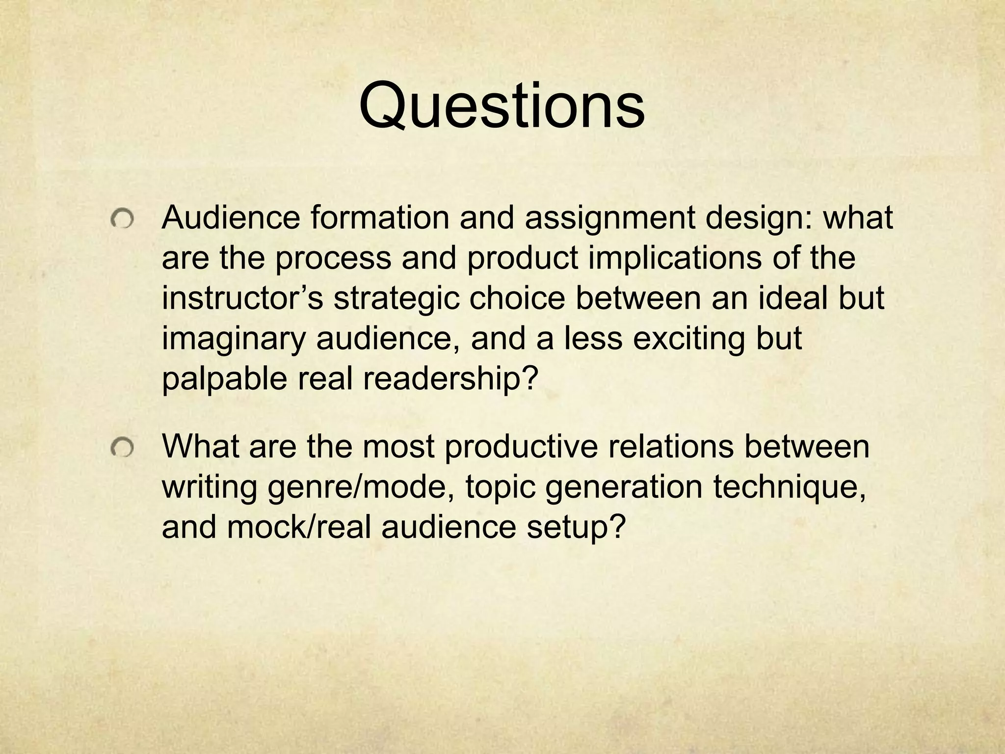 Questions
Audience formation and assignment design: what
are the process and product implications of the
instructor’s strategic choice between an ideal but
imaginary audience, and a less exciting but
palpable real readership?
What are the most productive relations between
writing genre/mode, topic generation technique,
and mock/real audience setup?
 