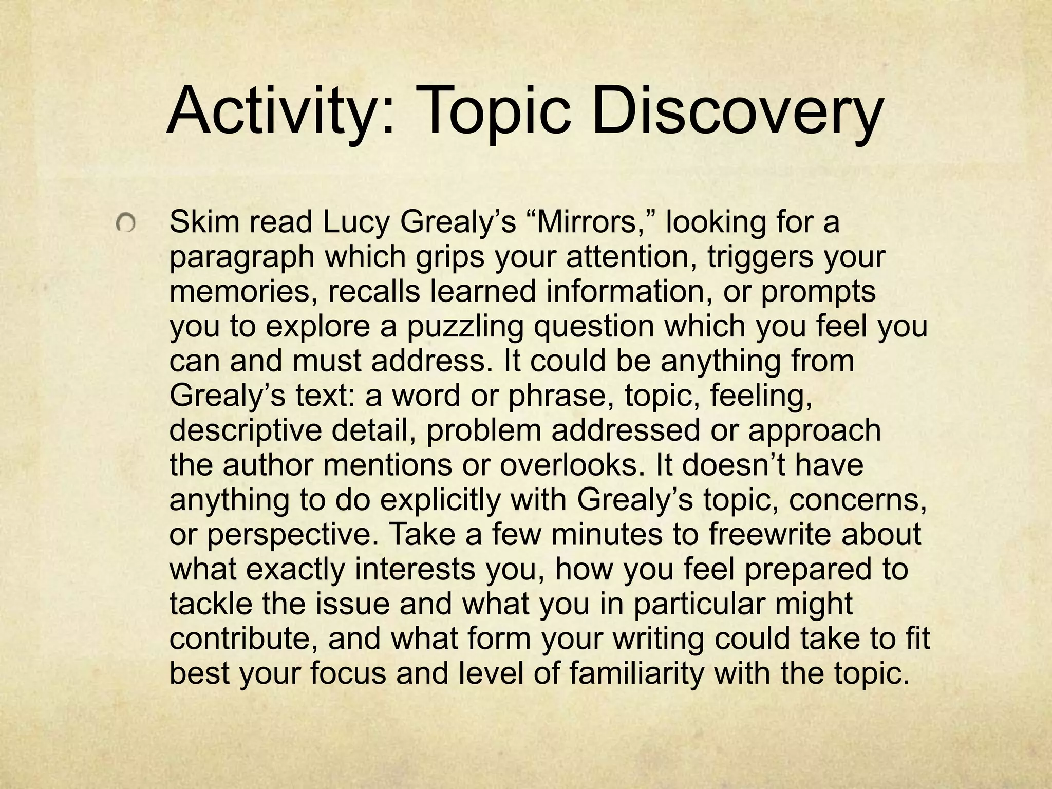 Activity: Topic Discovery
Skim read Lucy Grealy’s “Mirrors,” looking for a
paragraph which grips your attention, triggers your
memories, recalls learned information, or prompts
you to explore a puzzling question which you feel you
can and must address. It could be anything from
Grealy’s text: a word or phrase, topic, feeling,
descriptive detail, problem addressed or approach
the author mentions or overlooks. It doesn’t have
anything to do explicitly with Grealy’s topic, concerns,
or perspective. Take a few minutes to freewrite about
what exactly interests you, how you feel prepared to
tackle the issue and what you in particular might
contribute, and what form your writing could take to fit
best your focus and level of familiarity with the topic.
 