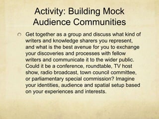 Activity: Building Mock
Audience Communities
Get together as a group and discuss what kind of
writers and knowledge sharers you represent,
and what is the best avenue for you to exchange
your discoveries and processes with fellow
writers and communicate it to the wider public.
Could it be a conference, roundtable, TV host
show, radio broadcast, town council committee,
or parliamentary special commission? Imagine
your identities, audience and spatial setup based
on your experiences and interests.
 