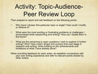 Activity: Topic-Audience-
Peer Review Loop
Then prepare to report and ask feedback on the following points:
Why have I chosen this particular topic or angle? How could I modify
or reframe it?
What were the most exciting or frustrating problems or challenges I
encountered while researching and writing? How can I tackle them in
the future?
What are the remaining or open questions I wish to explore in further
writing? Why? How could I shape and conduct that next stage in
research and writing, while building on the achievements and
limitations of what I have already done?
When providing feedback for each writer, do establish connections with
your own writing experience and refer to relevant points shared by
other writers.
 