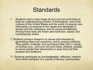 Standards
1. Students read a wide range of print and non-print texts to
build an understanding of texts, of themselves, and of the
cultures of the United States and the world; to acquire new
information; to respond to the needs and demands of
society and the workplace; and for personal fulfillment.
Among these texts are fiction and nonfiction, classic and
contemporary works.
7. Students conduct research on issues and interests by
generating ideas and questions, and by posing problems.
They gather, evaluate, and synthesize data from a variety
of sources (e.g., print and non-print texts, artifacts, people)
to communicate their discoveries in ways that suit their
purpose and audience.
11. Students participate as knowledgeable, reflective, creative,
and critical members of a variety of literacy communities.
 