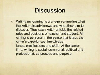Discussion
Writing as learning is a bridge connecting what
the writer already knows and what they aim to
discover. Thus each writer enfolds the related
roles and positions of teacher and student. All
writing is personal in the sense that it taps the
writer’s experiences, knowledge
funds, predilections and skills. At the same
time, writing is social, communal, political and
professional, as process and purpose.
 