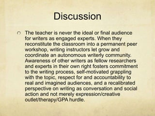 Discussion
The teacher is never the ideal or final audience
for writers as engaged experts. When they
reconstitute the classroom into a permanent peer
workshop, writing instructors let grow and
coordinate an autonomous writerly community.
Awareness of other writers as fellow researchers
and experts in their own right fosters commitment
to the writing process, self-motivated grappling
with the topic, respect for and accountability to
real and imagined audiences, and a recalibrated
perspective on writing as conversation and social
action and not merely expression/creative
outlet/therapy/GPA hurdle.
 