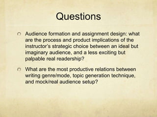 Questions
Audience formation and assignment design: what
are the process and product implications of the
instructor’s strategic choice between an ideal but
imaginary audience, and a less exciting but
palpable real readership?
What are the most productive relations between
writing genre/mode, topic generation technique,
and mock/real audience setup?
 
