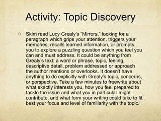 Activity: Topic Discovery
Skim read Lucy Grealy’s “Mirrors,” looking for a
paragraph which grips your attention, triggers your
memories, recalls learned information, or prompts
you to explore a puzzling question which you feel you
can and must address. It could be anything from
Grealy’s text: a word or phrase, topic, feeling,
descriptive detail, problem addressed or approach
the author mentions or overlooks. It doesn’t have
anything to do explicitly with Grealy’s topic, concerns,
or perspective. Take a few minutes to freewrite about
what exactly interests you, how you feel prepared to
tackle the issue and what you in particular might
contribute, and what form your writing could take to fit
best your focus and level of familiarity with the topic.
 