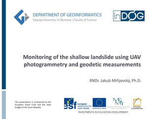 Monitoring of the shallow landslide using UAV
photogrammetry and geodetic measurements
RNDr. Jakub Miřijovský, Ph.D.

This presentation is co-financed by the
European Social Fund and the state
budget of the Czech Republic

 