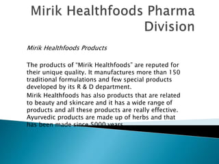Mirik Healthfoods Products
The products of “Mirik Healthfoods” are reputed for
their unique quality. It manufactures more than 150
traditional formulations and few special products
developed by its R & D department.
Mirik Healthfoods has also products that are related
to beauty and skincare and it has a wide range of
products and all these products are really effective.
Ayurvedic products are made up of herbs and that
has been made since 5000 years.
 