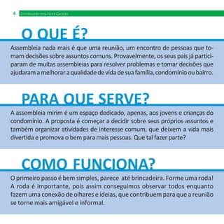4   Construindo uma Nova Geração




     O QUE É?
Assembleia nada mais é que uma reunião, um encontro de pessoas que to-
mam decisões sobre assuntos comuns. Provavelmente, os seus pais já partici-
param de muitas assembleias para resolver problemas e tomar decisões que
ajudaram a melhorar a qualidade de vida de sua família, condomínio ou bairro.



     PARA QUE SERVE?
A assembleia mirim é um espaço dedicado, apenas, aos jovens e crianças do
condomínio. A proposta é começar a decidir sobre seus próprios assuntos e
também organizar atividades de interesse comum, que deixem a vida mais
divertida e promova o bem para mais pessoas. Que tal fazer parte?



     COMO FUNCIONA?
O primeiro passo é bem simples, parece até brincadeira. Forme uma roda!
A roda é importante, pois assim conseguimos observar todos enquanto
fazem uma conexão de olhares e ideias, que contribuem para que a reunião
se torne mais amigável e informal.
 