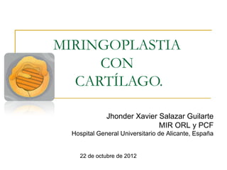 MIRINGOPLASTIA
     CON
  CARTÍLAGO.

              Jhonder Xavier Salazar Guilarte
                             MIR ORL y PCF
  Hospital General Universitario de Alicante, España


    22 de octubre de 2012
 