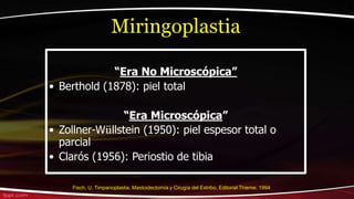 “Era No Microscópica”
• Berthold (1878): piel total
“Era Microscópica”
• Zollner-Wüllstein (1950): piel espesor total o
parcial
• Clarós (1956): Periostio de tibia
Miringoplastia
Fisch, U. Timpanoplastia, Mastoidectomía y Cirugía del Estribo. Editorial Thieme. 1994
 